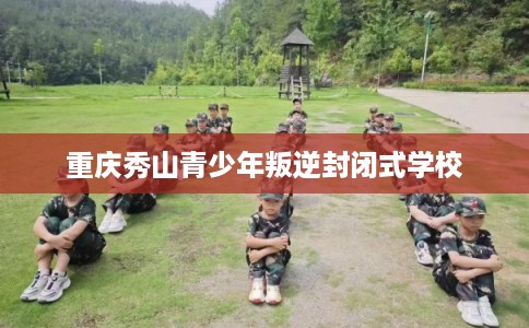 重庆秀山青少年叛逆封闭式学校 重庆秀山青少年叛逆封闭式学校