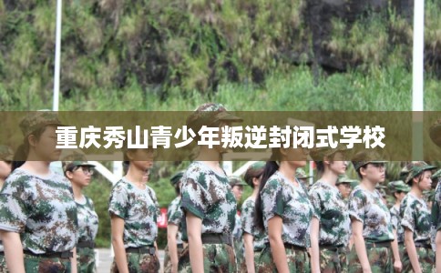 重庆秀山青少年叛逆封闭式学校