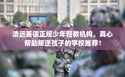 清远英德正规少年管教机构，真心帮助叛逆孩子的学校推荐！