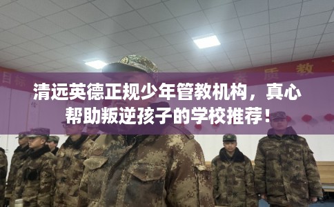 清远英德正规少年管教机构，真心帮助叛逆孩子的学校推荐！