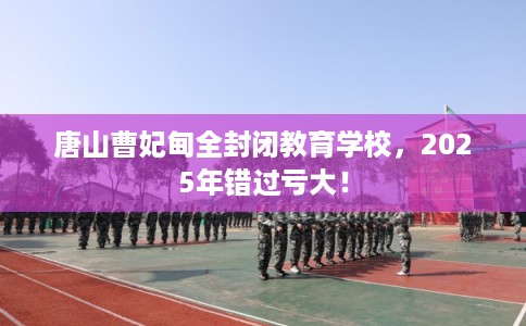 唐山曹妃甸全封闭教育学校，2025年错过亏大！