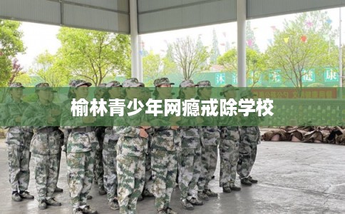 榆林青少年网瘾戒除学校