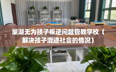 巢湖无为孩子叛逆问题管教学校（解决孩子混迹社会的情况）