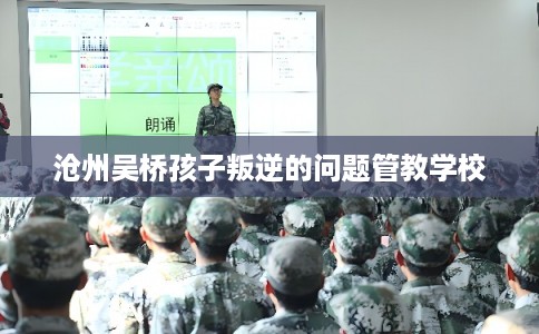沧州吴桥孩子叛逆的问题管教学校