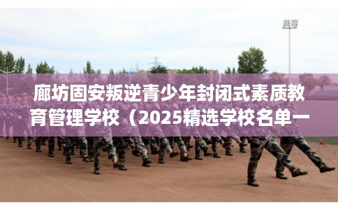 廊坊固安叛逆青少年封闭式素质教育管理学校（2025精选学校名单一览）