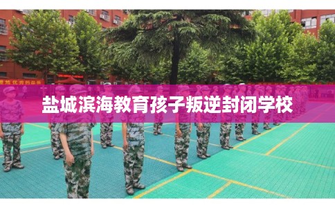盐城滨海教育孩子叛逆封闭学校