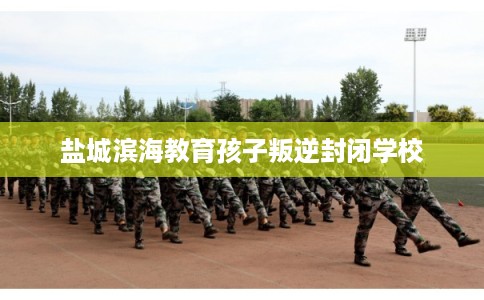 盐城滨海教育孩子叛逆封闭学校