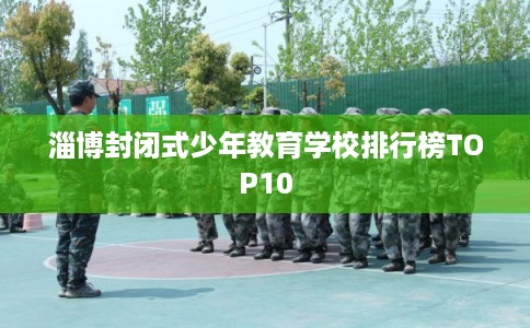 淄博封闭式少年教育学校排行榜TOP10