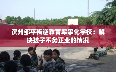 滨州邹平叛逆教育军事化学校：解决孩子不务正业的情况