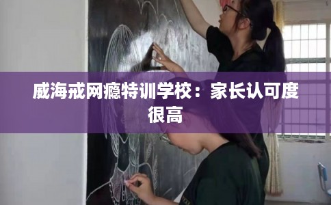 威海戒网瘾特训学校：家长认可度很高