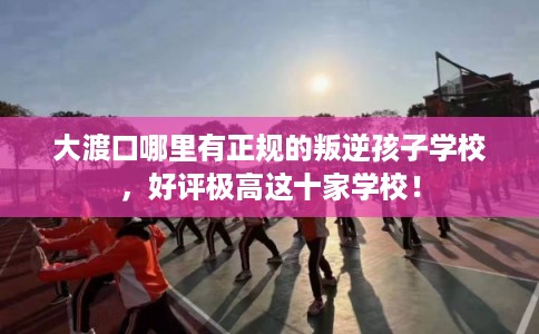 大渡口哪里有正规的叛逆孩子学校,好评极高这十家学校! 大渡口哪里有正规的叛逆孩子学校,好评极高这十家学校!