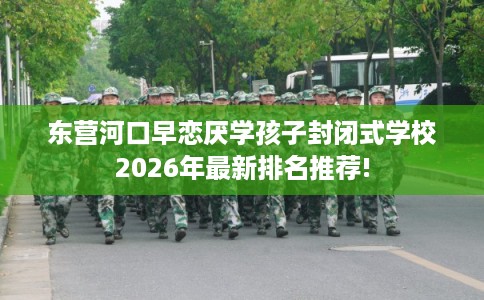 东营河口早恋厌学孩子封闭式学校2026年最新排名推荐!
