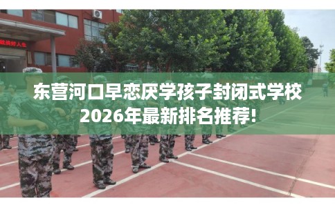 东营河口早恋厌学孩子封闭式学校2026年最新排名推荐!