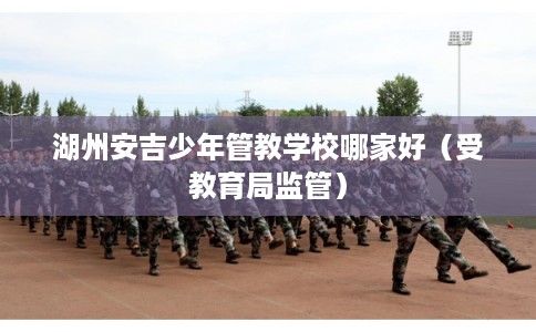 湖州安吉少年管教学校哪家好（受教育局监管）