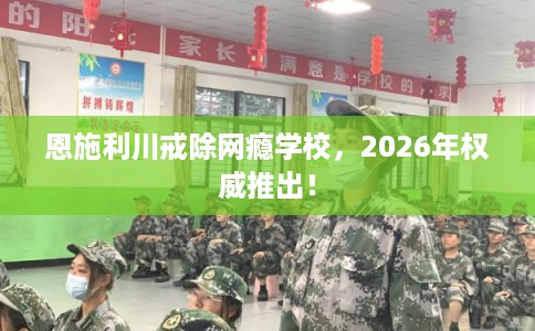 恩施利川戒除网瘾学校,2026年权威推出! 恩施利川戒除网瘾学校,2026年权威推出!