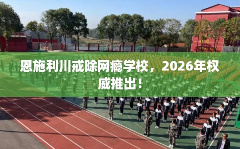 恩施利川戒除网瘾学校,2026年权威推出! 恩施利川戒除网瘾学校,2026年权威推出!