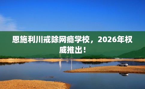 恩施利川戒除网瘾学校，2026年权威推出！