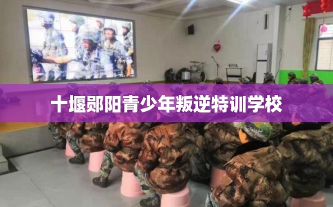 十堰郧阳青少年叛逆特训学校