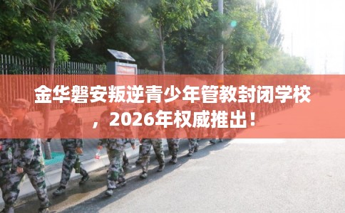 金华磐安叛逆青少年管教封闭学校,2026年权威推出! 金华磐安叛逆青少年管教封闭学校,2026年权威推出!