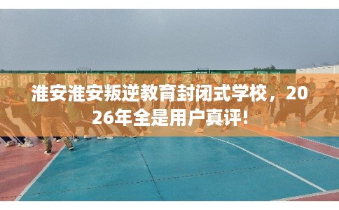淮安淮安叛逆教育封闭式学校,2026年全是用户真评! 淮安淮安叛逆教育封闭式学校,2026年全是用户真评!