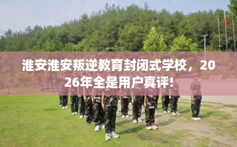 淮安淮安叛逆教育封闭式学校,2026年全是用户真评! 淮安淮安叛逆教育封闭式学校,2026年全是用户真评!