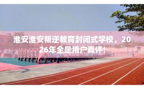 淮安淮安叛逆教育封闭式学校，2026年全是用户真评!