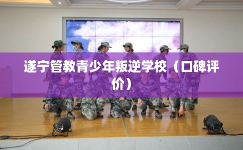 遂宁管教青少年叛逆学校（口碑评价）