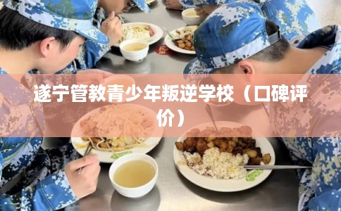 遂宁管教青少年叛逆学校（口碑评价）