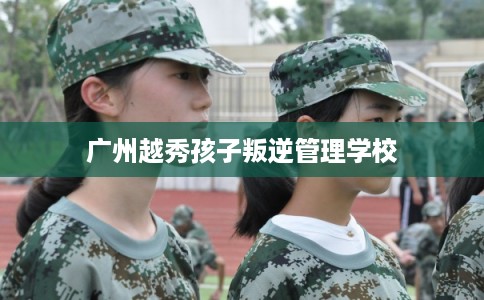 广州越秀孩子叛逆管理学校