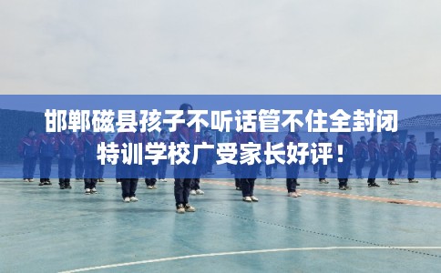 邯郸磁县孩子不听话管不住全封闭特训学校广受家长好评！