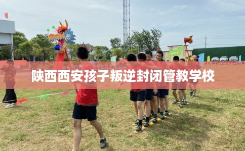 陕西西安孩子叛逆封闭管教学校
