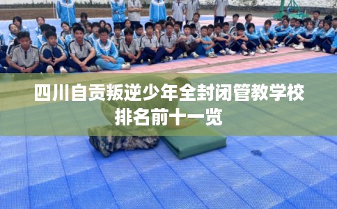 四川自贡叛逆少年全封闭管教学校排名前十一览