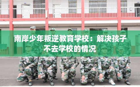 南岸少年叛逆教育学校:解决孩子不去学校的情况 南岸少年叛逆教育学校:解决孩子不去学校的情况
