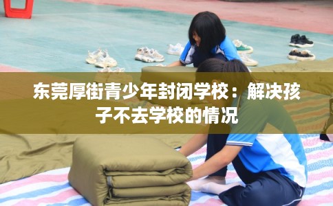 东莞厚街青少年封闭学校：解决孩子不去学校的情况