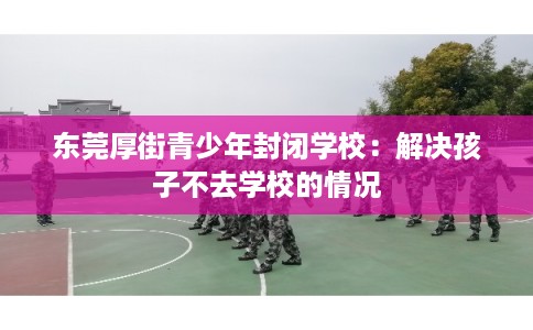 东莞厚街青少年封闭学校：解决孩子不去学校的情况