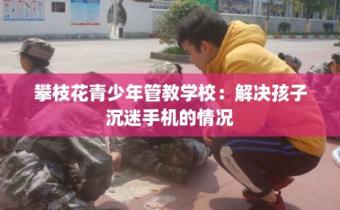 攀枝花青少年管教学校：解决孩子沉迷手机的情况