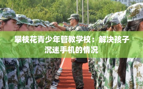 攀枝花青少年管教学校：解决孩子沉迷手机的情况