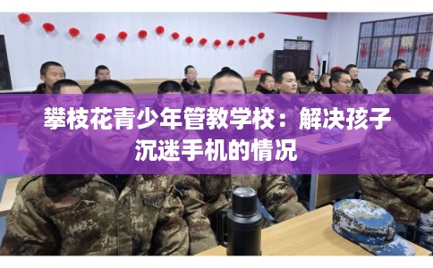 攀枝花青少年管教学校：解决孩子沉迷手机的情况