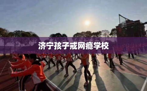 济宁孩子戒网瘾学校 济宁孩子戒网瘾学校