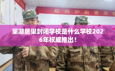 巢湖居巢封闭学校是什么学校2026年权威推出！