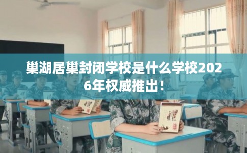 巢湖居巢封闭学校是什么学校2026年权威推出！