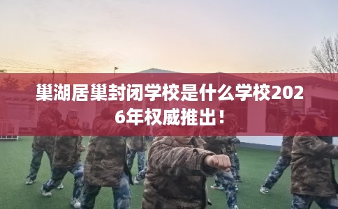 巢湖居巢封闭学校是什么学校2026年权威推出！