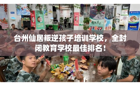 台州仙居叛逆孩子培训学校，全封闭教育学校最佳排名！