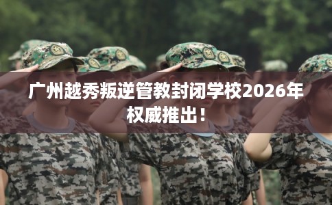 广州越秀叛逆管教封闭学校2026年权威推出！