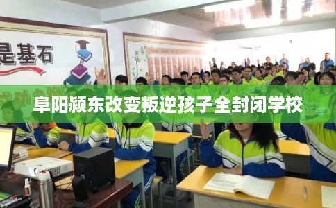 阜阳颍东改变叛逆孩子全封闭学校