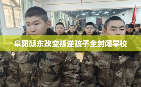阜阳颍东改变叛逆孩子全封闭学校