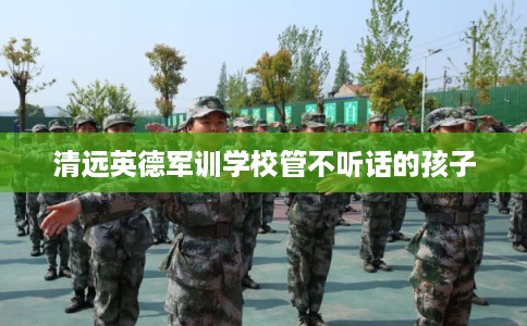 清远英德军训学校管不听话的孩子