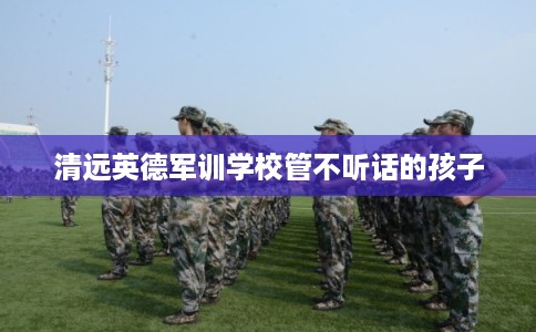 清远英德军训学校管不听话的孩子