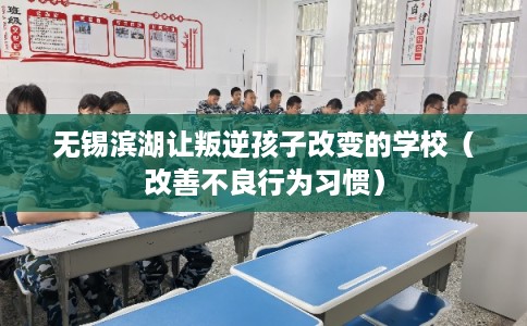 无锡滨湖让叛逆孩子改变的学校(改善不良行为习惯) 无锡滨湖让叛逆孩子改变的学校(改善不良行为习惯)