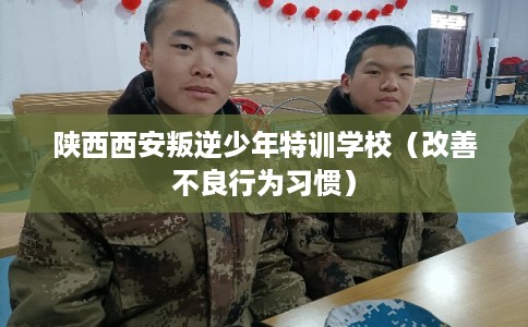陕西西安叛逆少年特训学校（改善不良行为习惯）